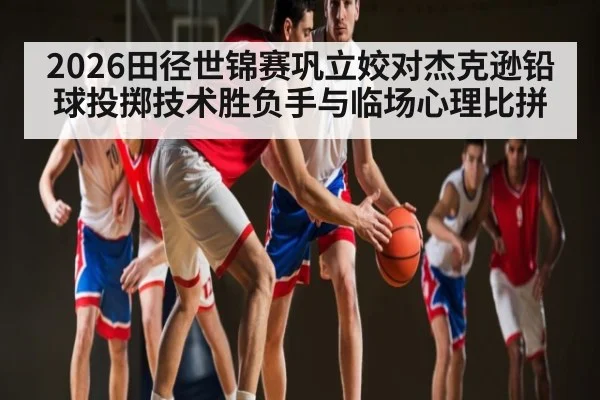 2026田径世锦赛巩立姣对杰克逊铅球投掷技术胜负手与临场心理比拼